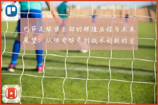 巴萨足球俱乐部的辉煌历程与未来展望：从传奇球员到战术创新的全景解析