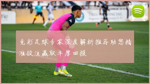 竞彩足球专家深度解析推荐助您精准投注赢取丰厚回报